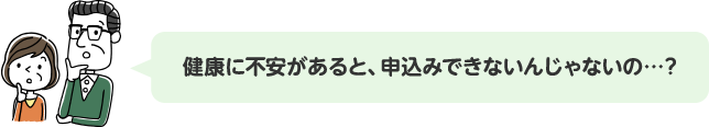 健康に不安があると、申込みできないんじゃないの…？